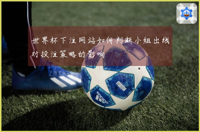 世界杯下注网站如何判断小组出线对投注策略的影响